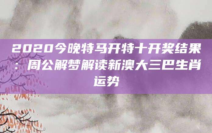 2020今晚特马开特十开奖结果：周公解梦解读新澳大三巴生肖运势
